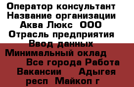 Оператор-консультант › Название организации ­ Аква Люкс, ООО › Отрасль предприятия ­ Ввод данных › Минимальный оклад ­ 30 000 - Все города Работа » Вакансии   . Адыгея респ.,Майкоп г.